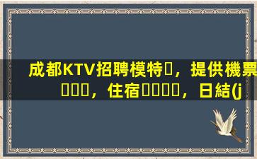 成都KTV招聘模特，提供機票，住宿，日結(jié)